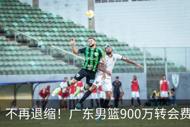 不再退缩！广东男篮900万转会费签下昔日状元内线，杜锋拒绝沉沦